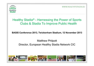 Healthy Stadia® - Harnessing the Power of Sports
Clubs & Stadia To Improve Public Health
BASIS Conference 2013, Twickenham Stadium, 12 November 2013

Matthew Philpott
Director, European Healthy Stadia Network CIC

 