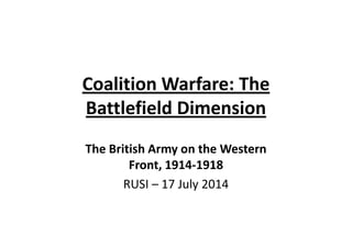 Coalition Warfare: The
Battlefield Dimension
The British Army on the Western
Front, 1914‐1918
RUSI – 17 July 2014
 