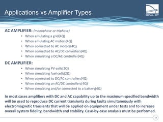 1414
Applications vs Amplifier Types
AC AMPLIFIER: (monophase or triphase)
• When emulating a grid(4Q)
• When emulating AC motors(4Q)
• When connected to AC motors(4Q)
• When connected to AC/DC converters(4Q)
• When simulating a DC/AC controller(4Q)
DC AMPLIFIER:
• When simulating PV-cells(2Q)
• When simulating fuel-cells(2Q)
• When connected to DC/AC controllers(4Q)
• When simulating an AC/DC controllers(4Q)
• When simulating and/or connected to a battery(4Q)
In most cases amplifiers with DC and AC capability up to the maximum specified bandwidth
will be used to reproduce DC current transients during faults simultaneously with
electromagnetic transients that will be applied on equipment under tests and to increase
overall system fidelity, bandwidth and stability. Case-by-case analysis must be performed.
 