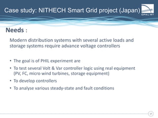 1717
Case study: NITHECH Smart Grid project (Japan)
Modern distribution systems with several active loads and
storage systems require advance voltage controllers
• The goal is of PHIL experiment are
• To test several Volt & Var controller logic using real equipment
(PV, FC, micro wind turbines, storage equipment)
• To develop controllers
• To analyse various steady-state and fault conditions
Needs :
 