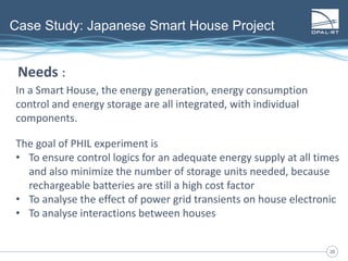 2020
Case Study: Japanese Smart House Project
In a Smart House, the energy generation, energy consumption
control and energy storage are all integrated, with individual
components.
The goal of PHIL experiment is
• To ensure control logics for an adequate energy supply at all times
and also minimize the number of storage units needed, because
rechargeable batteries are still a high cost factor
• To analyse the effect of power grid transients on house electronic
• To analyse interactions between houses
Needs :
 