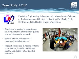 2727
Case Study: L2EP
• Studies on impact of energy storage
systems, in terms of efficiency, quality
and services on the network
• Studies of new architectures :
microgrid, island networks
• Production sources & storage systems
coordination, in order to optimize
quality and stability of embedded
networks
Electrical Engineering Laboratory of Université des Sciences
et Technologies de Lille, Arts et Métiers ParisTech, Ecole
Centrale de Lille, Hautes Etudes d'Ingénieur
 