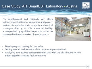 3030
Case Study: AIT SmartEST Laboratory - Austria
For development and research, AIT offers
unique opportunities for customers and project
partners to optimize their products and control
strategies directly at this advanced facility,
accompanied by qualified experts in order to
shorten the time-to-market of new products.
• Developing and testing PV controller
• Testing overall performance of PV systems as per standards
• Analyzing interactions between systems and with the distribution system
under steady-state and fault conditions
 