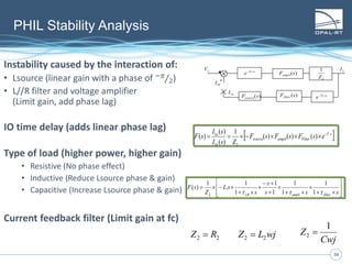 3434
PHIL Stability Analysis
Instability caused by the interaction of:
• Lsource (linear gain with a phase of −𝜋
2)
• L//R filter and voltage amplifier
(Limit gain, add phase lag)
IO time delay (adds linear phase lag)
Type of load (higher power, higher gain)
• Resistive (No phase effect)
• Inductive (Reduce Lsource phase & gain)
• Capacitive (Increase Lsource phase & gain)
Current feedback filter (Limit gain at fc)
+
-
)(sFsource
sT
e  1
)(sFampli
2
1
Z
2I
bI1
1V
aI1
)(sFfilter
sT
e  2
 sT
Filteramplisource
b
a
esFsFsF
ZsI
sI
sF .
21
1
)()()(
1
)(
)(
)( 


















sss
s
s
sL
Z
sF
filterampliLR  1
1
1
1
1
1
1
1
.
1
)(
2
Cwj
Z
1
2 wjLZ 22 22 RZ 
 