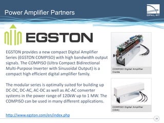 3939
Power Amplifier Partners
EGSTON provides a new compact Digital Amplifier
Series (EGSTON COMPISO) with high bandwidth output
signals. The COMPISO (Ultra Compact Bidirectional
Multi-Purpose Inverter with Sinusoidal Output) is a
compact high efficient digital amplifier family.
The modular series is optimally suited for building up
DC-DC, DC-AC, AC-DC as well as AC-AC converter
systems in the power range of 120kW up to 1 MW. The
COMPISO can be used in many different applications.
http://www.egston.com/en/index.php
 
