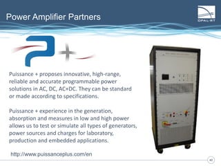 4040
Power Amplifier Partners
Puissance + proposes innovative, high-range,
reliable and accurate programmable power
solutions in AC, DC, AC+DC. They can be standard
or made according to specifications.
Puissance + experience in the generation,
absorption and measures in low and high power
allows us to test or simulate all types of generators,
power sources and charges for laboratory,
production and embedded applications.
http://www.puissanceplus.com/en
 