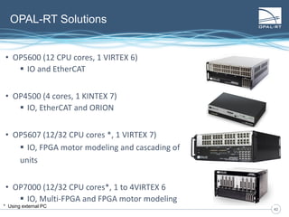 4242
OPAL-RT Solutions
• OP5600 (12 CPU cores, 1 VIRTEX 6)
 IO and EtherCAT
• OP4500 (4 cores, 1 KINTEX 7)
 IO, EtherCAT and ORION
• OP5607 (12/32 CPU cores *, 1 VIRTEX 7)
 IO, FPGA motor modeling and cascading of
units
• OP7000 (12/32 CPU cores*, 1 to 4VIRTEX 6
 IO, Multi-FPGA and FPGA motor modeling
* Using external PC
 