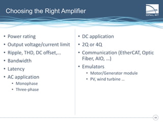 4444
Choosing the Right Amplifier
• Power rating
• Output voltage/current limit
• Ripple, THD, DC offset,…
• Bandwidth
• Latency
• AC application
• Monophase
• Three-phase
• DC application
• 2Q or 4Q
• Communication (EtherCAT, Optic
Fiber, AIO, …)
• Emulators
• Motor/Generator module
• PV, wind turbine …
 