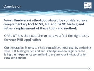 4646
Conclusion
OPAL-RT has the expertise to help you find the right tools
for your PHIL application.
Our Integration Experts can help you achieve your goal by designing
your PHIL testing bench and our Field Application Engineers can
bring their experience to the field to ensure your PHIL application
runs like a charm.
Power Hardware-in-the-Loop should be considered as a
complementary tool to SIL, HIL and DYNO testing and
not as a replacement of these tools and method.
 
