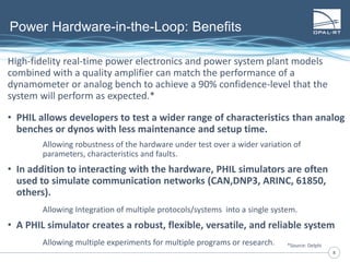 88
High-fidelity real-time power electronics and power system plant models
combined with a quality amplifier can match the performance of a
dynamometer or analog bench to achieve a 90% confidence-level that the
system will perform as expected.*
• PHIL allows developers to test a wider range of characteristics than analog
benches or dynos with less maintenance and setup time.
Allowing robustness of the hardware under test over a wider variation of
parameters, characteristics and faults.
• In addition to interacting with the hardware, PHIL simulators are often
used to simulate communication networks (CAN,DNP3, ARINC, 61850,
others).
Allowing Integration of multiple protocols/systems into a single system.
• A PHIL simulator creates a robust, flexible, versatile, and reliable system
Allowing multiple experiments for multiple programs or research.
Power Hardware-in-the-Loop: Benefits
*Source: Delphi
 