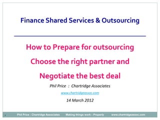 Finance Shared Services & Outsourcing
    ______________________________________
           How to Prepare for outsourcing
              Choose the right partner and
                     Negotiate the best deal
                              Phil Price : Chartridge Associates
                                         www.chartridgeassoc.com

                                            14 March 2012


1   Phil Price : Chartridge Associates     Making things work - Properly   www.chartridgeassoc.com
 