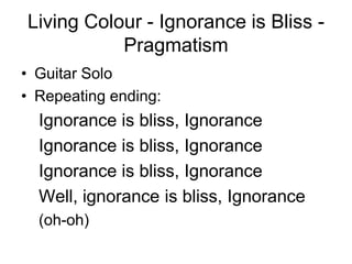 Living Colour - Ignorance is Bliss -
           Pragmatism
• Guitar Solo
• Repeating ending:
  Ignorance is bliss, Ignorance
  Ignorance is bliss, Ignorance
  Ignorance is bliss, Ignorance
  Well, ignorance is bliss, Ignorance
  (oh-oh)
 