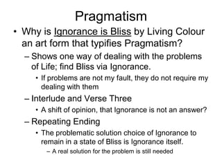 Pragmatism
• Why is Ignorance is Bliss by Living Colour
  an art form that typifies Pragmatism?
  – Shows one way of dealing with the problems
    of Life; find Bliss via Ignorance.
     • If problems are not my fault, they do not require my
       dealing with them
  – Interlude and Verse Three
     • A shift of opinion, that Ignorance is not an answer?
  – Repeating Ending
     • The problematic solution choice of Ignorance to
       remain in a state of Bliss is Ignorance itself.
        – A real solution for the problem is still needed
 