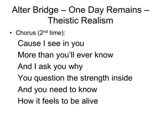 Alter Bridge – One Day Remains –
          Theistic Realism
• Chorus (2nd time):
  Cause I see in you
  More than you’ll ever know
  And I ask you why
  You question the strength inside
  And you need to know
  How it feels to be alive
 