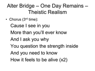 Alter Bridge – One Day Remains –
          Theistic Realism
• Chorus (3rd time):
  Cause I see in you
  More than you’ll ever know
  And I ask you why
  You question the strength inside
  And you need to know
  How it feels to be alive (x2)
 