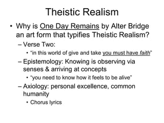 Theistic Realism
• Why is One Day Remains by Alter Bridge
  an art form that typifies Theistic Realism?
  – Verse Two:
     • “in this world of give and take you must have faith”
  – Epistemology: Knowing is observing via
    senses & arriving at concepts
     • “you need to know how it feels to be alive”
  – Axiology: personal excellence, common
    humanity
     • Chorus lyrics
 