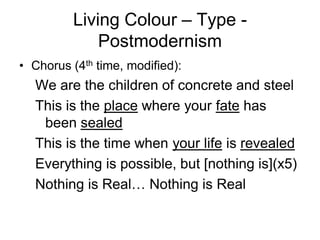 Living Colour – Type -
             Postmodernism
• Chorus (4th time, modified):
  We are the children of concrete and steel
  This is the place where your fate has
   been sealed
  This is the time when your life is revealed
  Everything is possible, but [nothing is](x5)
  Nothing is Real… Nothing is Real
 