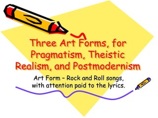 Three Art Forms, for
   Pragmatism, Theistic
Realism, and Postmodernism
   Art Form – Rock and Roll songs,
   with attention paid to the lyrics.
 