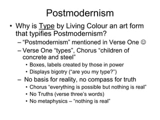 Postmodernism
• Why is Type by Living Colour an art form
  that typifies Postmodernism?
  – “Postmodernism” mentioned in Verse One 
  – Verse One “types”, Chorus “children of
    concrete and steel”
     • Boxes, labels created by those in power
     • Displays bigotry (“are you my type?”)
  – No basis for reality, no compass for truth
     • Chorus “everything is possible but nothing is real”
     • No Truths (verse three’s words)
     • No metaphysics – “nothing is real”
 