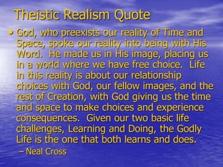 Theistic Realism Quote
• God, who preexists our reality of Time and
 Space, spoke our reality into being with His
 Word. He made us in His image, placing us
 in a world where we have free choice. Life
 in this reality is about our relationship
 choices with God, our fellow images, and the
 rest of Creation, with God giving us the time
 and space to make choices and experience
 consequences. Given our two basic life
 challenges, Learning and Doing, the Godly
 Life is the one that both learns and does.
  – Neal Cross
 