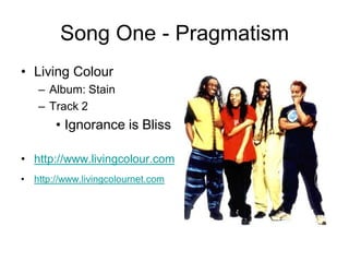 Song One - Pragmatism
• Living Colour
    – Album: Stain
    – Track 2
         • Ignorance is Bliss

• http://www.livingcolour.com
•   http://www.livingcolournet.com
 