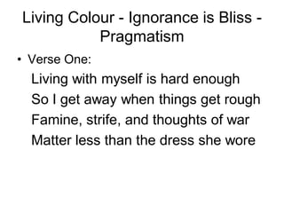 Living Colour - Ignorance is Bliss -
           Pragmatism
• Verse One:
  Living with myself is hard enough
  So I get away when things get rough
  Famine, strife, and thoughts of war
  Matter less than the dress she wore
 