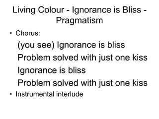Living Colour - Ignorance is Bliss -
           Pragmatism
• Chorus:
  (you see) Ignorance is bliss
  Problem solved with just one kiss
  Ignorance is bliss
  Problem solved with just one kiss
• Instrumental interlude
 