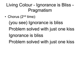 Living Colour - Ignorance is Bliss -
           Pragmatism
• Chorus (2nd time):
  (you see) Ignorance is bliss
  Problem solved with just one kiss
  Ignorance is bliss
  Problem solved with just one kiss
 