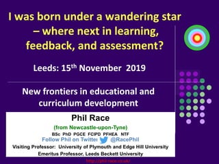 http://phil-race.co.uk/
I was born under a wandering star
– where next in learning,
feedback, and assessment?
Phil Race
(from Newcastle-upon-Tyne)
BSc PhD PGCE FCIPD PFHEA NTF
Follow Phil on Twitter: @RacePhil
Visiting Professor: University of Plymouth and Edge Hill University
Emeritus Professor, Leeds Beckett University
Leeds: 15th November 2019
New frontiers in educational and
curriculum development
 