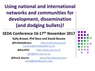 Using national and international
networks and communities for
development, dissemination
(and dodging bullets)!
SEDA Conference 16-17th November 2017
Sally Brown, Phil Race and David Baume
@ProfSallyBrown http://sally-brown.net
s.brown@leedsbeckett.ac.uk
@RacePhil http://phil-race.co.uk
phil@phil-race.co.uk
@David_Baume http://davidbaume.com
david@davidbaume.com
 