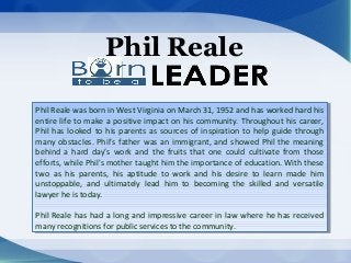 Phil Reale
Phil Reale was born in West Virginia on March 31, 1952 and has worked hard his
entire life to make a positive impact on his community. Throughout his career,
Phil has looked to his parents as sources of inspiration to help guide through
many obstacles. Phil’s father was an immigrant, and showed Phil the meaning
behind a hard day’s work and the fruits that one could cultivate from those
efforts, while Phil's mother taught him the importance of education. With these
two as his parents, his aptitude to work and his desire to learn made him
unstoppable, and ultimately lead him to becoming the skilled and versatile
lawyer he is today.
Phil Reale has had a long and impressive career in law where he has received
many recognitions for public services to the community.
Phil Reale was born in West Virginia on March 31, 1952 and has worked hard his
entire life to make a positive impact on his community. Throughout his career,
Phil has looked to his parents as sources of inspiration to help guide through
many obstacles. Phil’s father was an immigrant, and showed Phil the meaning
behind a hard day’s work and the fruits that one could cultivate from those
efforts, while Phil's mother taught him the importance of education. With these
two as his parents, his aptitude to work and his desire to learn made him
unstoppable, and ultimately lead him to becoming the skilled and versatile
lawyer he is today.
Phil Reale has had a long and impressive career in law where he has received
many recognitions for public services to the community.
 