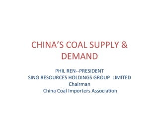 CHINA’S	COAL	SUPPLY	&	
DEMAND	
PHIL	REN--PRESIDENT	
SINO	RESOURCES	HOLDINGS	GROUP		LIMITED	
Chairman		
	China	Coal	Importers	AssociaCon	
 
