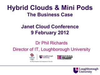 Hybrid Clouds & Mini Pods
        The Business Case

     Janet Cloud Conference
        9 February 2012

              Dr Phil Richards
 Director of IT, Loughborough University
 