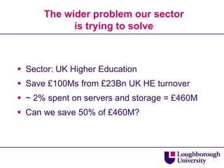The wider problem our sector
            is trying to solve



 Sector: UK Higher Education
 Save £100Ms from £23Bn UK HE turnover
 ~ 2% spent on servers and storage = £460M
 Can we save 50% of £460M?
 