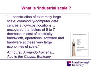 What is ‘industrial scale’?

“… construction of extremely large-
scale, commodity-computer data
centres at low-cost locations…
uncovered the factors of 5 to 7
decrease in cost of electricity,
bandwidth, operations, software and
hardware at these very large
economies of scale.”
Armburst, Armando Fox et al.,
Above the Clouds, Berkeley
 