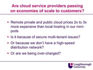 Are cloud service providers passing
  on economies of scale to customers?

 Remote private and public cloud prices 2x to 3x
  more expensive than local hosting in our mini-
  pods
 Is it because of secure multi-tenant issues?
 Or because we don‟t have a high-speed
  distribution network?
 Or are we being over-charged?
 