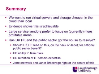 Summary
 We want to run virtual servers and storage cheaper in the
  cloud than local
 Evidence shows this is achievable
 Large service vendors prefer to focus on (currently) more
  profitable areas…
 Has UK HE and the public sector got the nouse to resolve?
    Should UK HE lead on this, on the back of Janet, for national
     public sector benefit?
    HE ability to take risks
    HE retention of IT domain expertise
    Janet network and Janet Brokerage right at the centre of this
 
