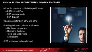 FUSION SYSTEM ARCHITECTURE – AN OPEN PLATFORM

Open Architecture, published specifications
  – FSAIL virtual ISA
  – FSA memory model
  – FSA dispatch
ISA agnostic for both CPU and GPU

Inviting partners to join us, in all areas
   – Hardware companies
   – Operating Systems
   – Tools and Middleware
   – Applications

FSA review committee planned



12 | The Programmer’s Guide to the APU Galaxy | June 2011
 