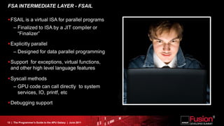 FSA INTERMEDIATE LAYER - FSAIL

FSAIL is a virtual ISA for parallel programs
    – Finalized to ISA by a JIT compiler or
      “Finalizer”

Explicitly parallel
    – Designed for data parallel programming

Support for exceptions, virtual functions,
 and other high level language features

Syscall methods
    – GPU code can call directly to system
      services, IO, printf, etc

Debugging support


13 | The Programmer’s Guide to the APU Galaxy | June 2011
 