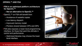 OPENCL™ AND FSA

FSA is an optimized platform architecture
 for OpenCL™
    – Not an alternative to OpenCL™
OpenCL™ on FSA will benefit from
    – Avoidance of wasteful copies
    – Low latency dispatch
    – Improved memory model
    – Pointers shared between CPU and GPU
FSA also exposes a lower level programming
 interface, for those that want the ultimate in
 control and performance
    – Optimized libraries may choose the lower
      level interface


16 | The Programmer’s Guide to the APU Galaxy | June 2011
 