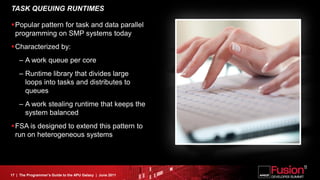 TASK QUEUING RUNTIMES

Popular pattern for task and data parallel
 programming on SMP systems today
Characterized by:
    – A work queue per core
    – Runtime library that divides large
      loops into tasks and distributes to
      queues
    – A work stealing runtime that keeps the
      system balanced
FSA is designed to extend this pattern to
 run on heterogeneous systems




17 | The Programmer’s Guide to the APU Galaxy | June 2011
 
