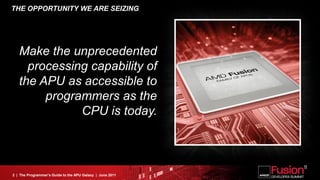 THE OPPORTUNITY WE ARE SEIZING




   Make the unprecedented
     processing capability of
   the APU as accessible to
        programmers as the
              CPU is today.



2 | The Programmer’s Guide to the APU Galaxy | June 2011
 