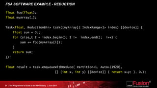 FSA SOFTWARE EXAMPLE - REDUCTION

float foo(float);
float myArray[…];


Task<float, ReductionBin> task([myArray]( IndexRange<1> index) [[device]] {
        float sum = 0.;
        for (size_t I = index.begin(); I !=                        index.end();   i++) {
                sum += foo(myArray[i]);
        }
        return sum;
});


float result = task.enqueueWithReduce( Partition<1, Auto>(1920),
                                                      [] (int x, int y) [[device]] { return x+y; }, 0.);



21 | The Programmer’s Guide to the APU Galaxy | June 2011
 
