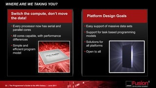 WHERE ARE WE TAKING YOU?

      Switch the compute, don’t move
                                                              Platform Design Goals
      the data!

       Every processor now has serial and                   Easy support of massive data sets
        parallel cores
                                                             Support for task based programming
       All cores capable, with performance                   models
        differences
                                                             Solutions for
       Simple and                                            all platforms
        efficient program
        model                                                Open to all




32 | The Programmer’s Guide to the APU Galaxy | June 2011
 