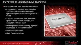 THE FUTURE OF HETEROGENEOUS COMPUTING

The architectural path for the future is clear
    – Programming patterns established on
      Symmetric Multi-Processor (SMP)
      systems migrate to the heterogeneous
      world
    – An open architecture, with published
      specifications and an open source
      execution software stack
    – Heterogeneous cores working together
      seamlessly in coherent memory
    – Low latency dispatch
    – No software fault lines




33 | The Programmer’s Guide to the APU Galaxy | June 2011
 