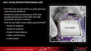 APU: ACCELERATED PROCESSING UNIT


The APU has arrived and it is a great advance
 over previous platforms
Combines scalar processing on CPU with
 parallel processing on the GPU and high
 bandwidth access to memory
How do we make it even better going forward?
   – Easier to program
   – Easier to optimize
   – Easier to load balance
   – Higher performance
   – Lower power




4 | The Programmer’s Guide to the APU Galaxy | June 2011
 