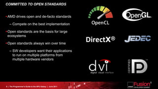 COMMITTED TO OPEN STANDARDS


AMD drives open and de-facto standards

   – Compete on the best implementation

Open standards are the basis for large
 ecosystems

Open standards always win over time
                                                           DirectX®
   – SW developers want their applications
     to run on multiple platforms from
     multiple hardware vendors




8 | The Programmer’s Guide to the APU Galaxy | June 2011
 