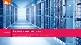 10/09/2014 Jisc’s new shared data centre 
Professor Paul Layzell, Principal of Royal Holloway University of London 
For UUK annual conference 2014 
 