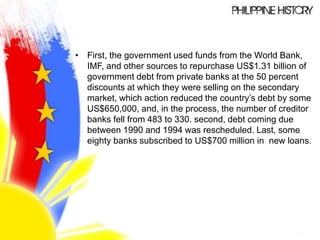 • First, the government used funds from the World Bank,
IMF, and other sources to repurchase US$1.31 billion of
government debt from private banks at the 50 percent
discounts at which they were selling on the secondary
market, which action reduced the country’s debt by some
US$650,000, and, in the process, the number of creditor
banks fell from 483 to 330. second, debt coming due
between 1990 and 1994 was rescheduled. Last, some
eighty banks subscribed to US$700 million in new loans.
 