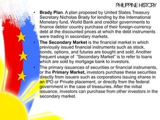 • Brady Plan. A plan proposed by United States Treasury
Secretary Nicholas Brady for lending by the International
Monetary fund, World Bank and creditor governments to
finance debtor country purchase of their foreign-currency
debt at the discounted prices at which the debt instruments
were trading in secondary markets.
• The Secondary Market is the financial market in which
previously issued financial instruments such as stock,
bonds, options, and futures are bought and sold. Another
frequent usage of “Secondary Market” is to refer to loans
which are sold by mortgage bank to investors.
• The primary issuances of securities or financial instruments,
or the Primary Market, investors purchase these securities
directly from issuers such as corporations issuing shares in
an IPO or Private placement, or directly from the federal
government in the case of treasuries. After the initial
issuance, investors can purchase from other investors in the
secondary market.
 